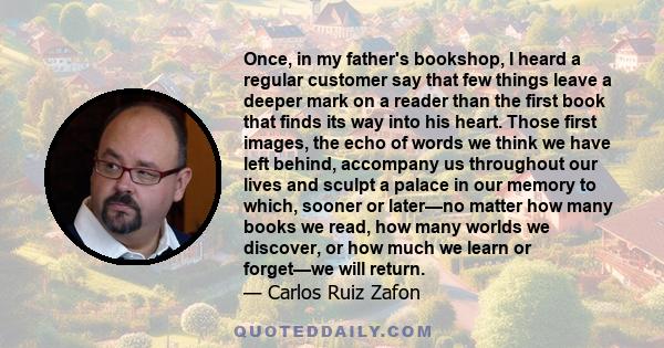 Once, in my father's bookshop, I heard a regular customer say that few things leave a deeper mark on a reader than the first book that finds its way into his heart. Those first images, the echo of words we think we have 