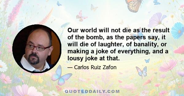 Our world will not die as the result of the bomb, as the papers say, it will die of laughter, of banality, or making a joke of everything, and a lousy joke at that.