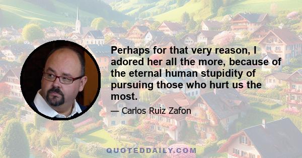 Perhaps for that very reason, I adored her all the more, because of the eternal human stupidity of pursuing those who hurt us the most.