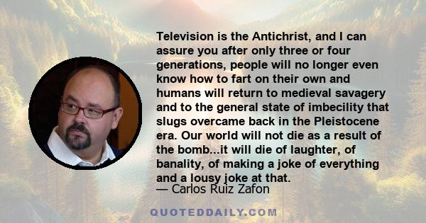 Television is the Antichrist, and I can assure you after only three or four generations, people will no longer even know how to fart on their own and humans will return to medieval savagery and to the general state of