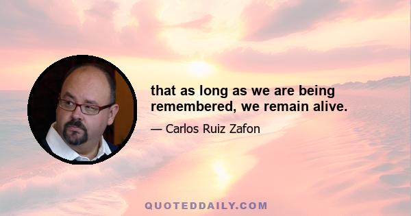 that as long as we are being remembered, we remain alive.