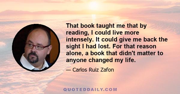 That book taught me that by reading, I could live more intensely. It could give me back the sight I had lost. For that reason alone, a book that didn't matter to anyone changed my life.