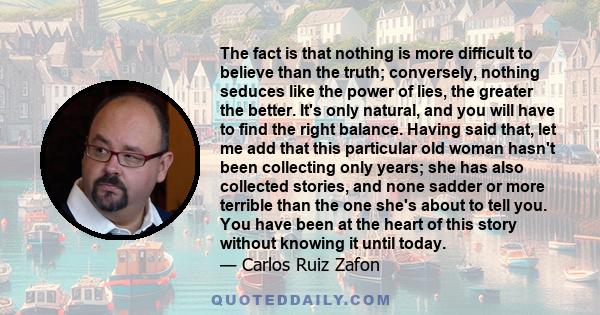 The fact is that nothing is more difficult to believe than the truth; conversely, nothing seduces like the power of lies, the greater the better. It's only natural, and you will have to find the right balance. Having