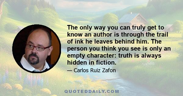 The only way you can truly get to know an author is through the trail of ink he leaves behind him. The person you think you see is only an empty character: truth is always hidden in fiction.