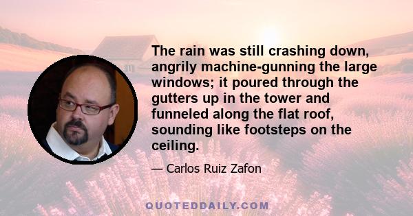 The rain was still crashing down, angrily machine-gunning the large windows; it poured through the gutters up in the tower and funneled along the flat roof, sounding like footsteps on the ceiling.