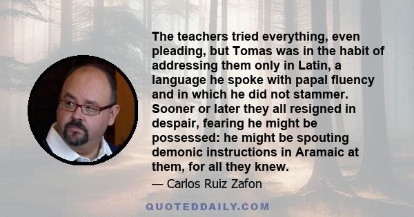 The teachers tried everything, even pleading, but Tomas was in the habit of addressing them only in Latin, a language he spoke with papal fluency and in which he did not stammer. Sooner or later they all resigned in