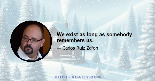 We exist as long as somebody remembers us.