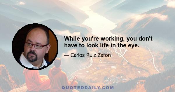 While you're working, you don't have to look life in the eye.