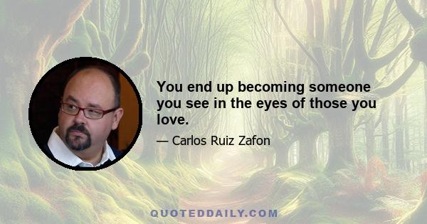 You end up becoming someone you see in the eyes of those you love.