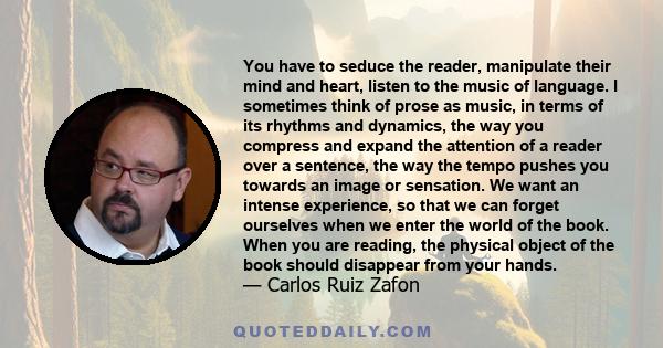 You have to seduce the reader, manipulate their mind and heart, listen to the music of language. I sometimes think of prose as music, in terms of its rhythms and dynamics, the way you compress and expand the attention