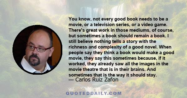 You know, not every good book needs to be a movie, or a television series, or a video game. There's great work in those mediums, of course, but sometimes a book should remain a book. I still believe nothing tells a