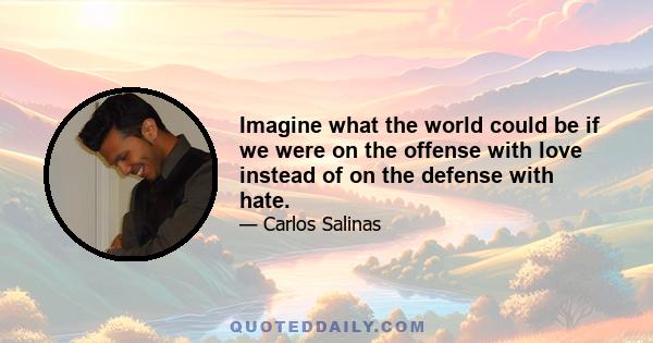 Imagine what the world could be if we were on the offense with love instead of on the defense with hate.