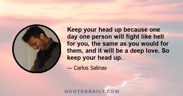 Keep your head up because one day one person will fight like hell for you, the same as you would for them, and it will be a deep love. So keep your head up.