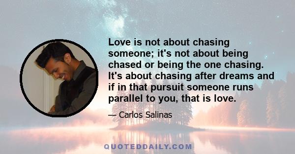 Love is not about chasing someone; it's not about being chased or being the one chasing. It's about chasing after dreams and if in that pursuit someone runs parallel to you, that is love.