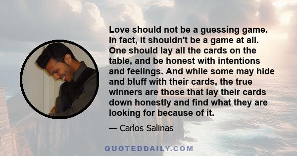 Love should not be a guessing game. In fact, it shouldn't be a game at all. One should lay all the cards on the table, and be honest with intentions and feelings. And while some may hide and bluff with their cards, the