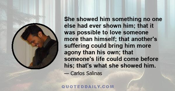 She showed him something no one else had ever shown him; that it was possible to love someone more than himself; that another's suffering could bring him more agony than his own; that someone's life could come before