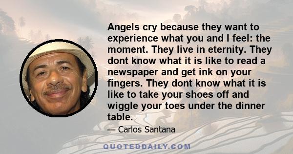 Angels cry because they want to experience what you and I feel: the moment. They live in eternity. They dont know what it is like to read a newspaper and get ink on your fingers. They dont know what it is like to take