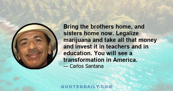 Bring the brothers home, and sisters home now. Legalize marijuana and take all that money and invest it in teachers and in education. You will see a transformation in America.