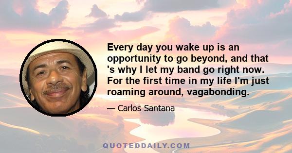 Every day you wake up is an opportunity to go beyond, and that 's why I let my band go right now. For the first time in my life I'm just roaming around, vagabonding.