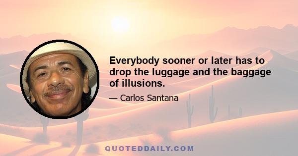 Everybody sooner or later has to drop the luggage and the baggage of illusions.