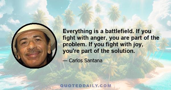 Everything is a battlefield. If you fight with anger, you are part of the problem. If you fight with joy, you're part of the solution.