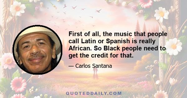 First of all, the music that people call Latin or Spanish is really African. So Black people need to get the credit for that.