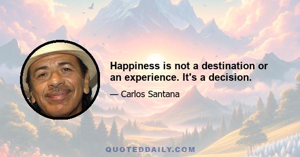 Happiness is not a destination or an experience. It's a decision.