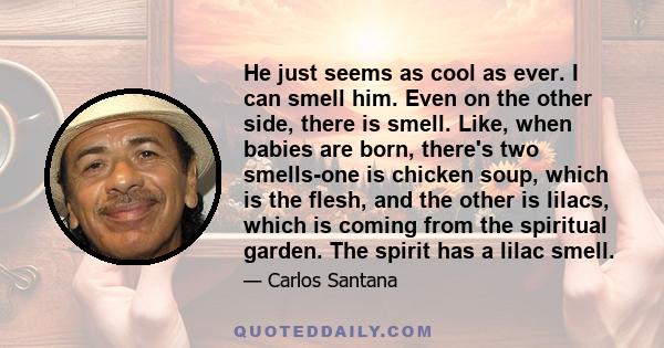 He just seems as cool as ever. I can smell him. Even on the other side, there is smell. Like, when babies are born, there's two smells-one is chicken soup, which is the flesh, and the other is lilacs, which is coming