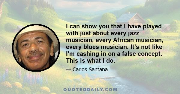 I can show you that I have played with just about every jazz musician, every African musician, every blues musician. It's not like I'm cashing in on a false concept. This is what I do.