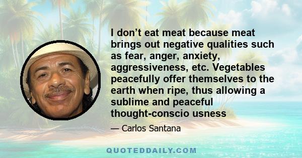 I don’t eat meat because meat brings out negative qualities such as fear, anger, anxiety, aggressiveness, etc. Vegetables peacefully offer themselves to the earth when ripe, thus allowing a sublime and peaceful