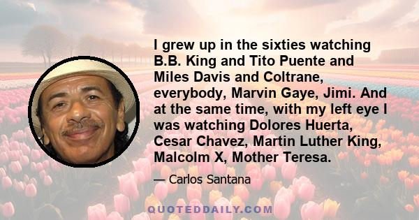 I grew up in the sixties watching B.B. King and Tito Puente and Miles Davis and Coltrane, everybody, Marvin Gaye, Jimi. And at the same time, with my left eye I was watching Dolores Huerta, Cesar Chavez, Martin Luther