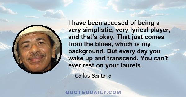 I have been accused of being a very simplistic, very lyrical player, and that's okay. That just comes from the blues, which is my background. But every day you wake up and transcend. You can't ever rest on your laurels.