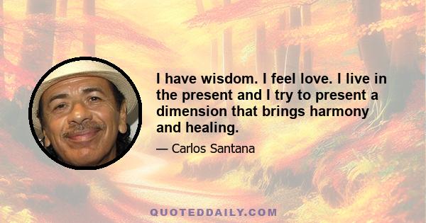 I have wisdom. I feel love. I live in the present and I try to present a dimension that brings harmony and healing.