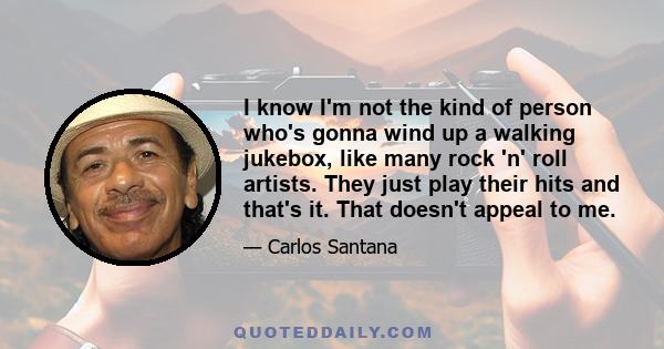 I know I'm not the kind of person who's gonna wind up a walking jukebox, like many rock 'n' roll artists. They just play their hits and that's it. That doesn't appeal to me.