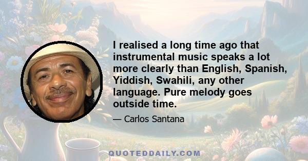 I realised a long time ago that instrumental music speaks a lot more clearly than English, Spanish, Yiddish, Swahili, any other language. Pure melody goes outside time.