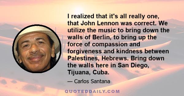 I realized that it's all really one, that John Lennon was correct. We utilize the music to bring down the walls of Berlin, to bring up the force of compassion and forgiveness and kindness between Palestines, Hebrews.