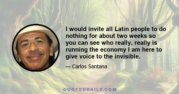 I would invite all Latin people to do nothing for about two weeks so you can see who really, really is running the economy I am here to give voice to the invisible.