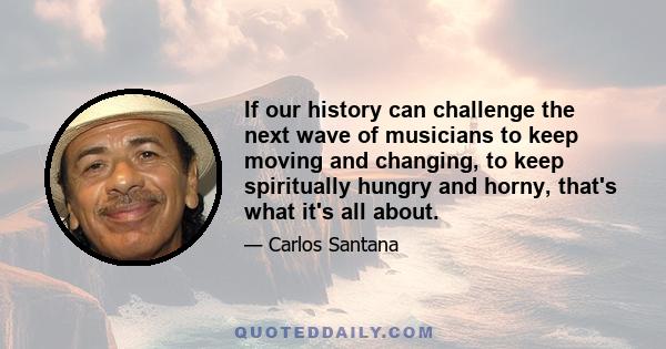 If our history can challenge the next wave of musicians to keep moving and changing, to keep spiritually hungry and horny, that's what it's all about.