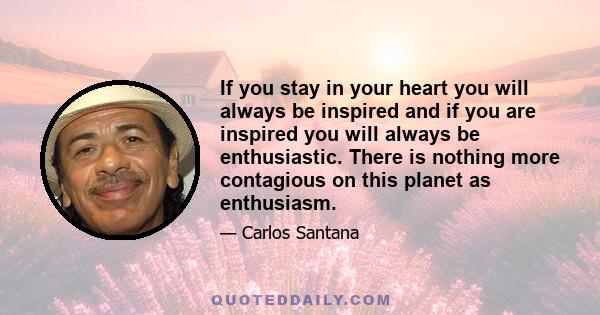 If you stay in your heart you will always be inspired and if you are inspired you will always be enthusiastic. There is nothing more contagious on this planet as enthusiasm.