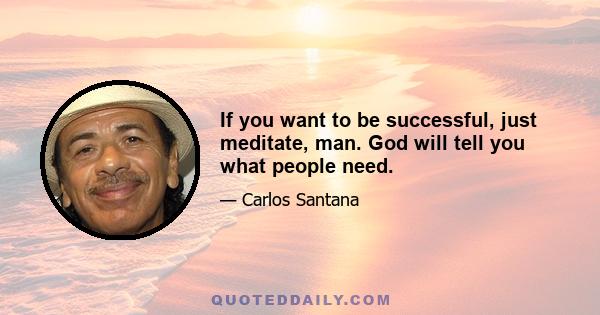 If you want to be successful, just meditate, man. God will tell you what people need.