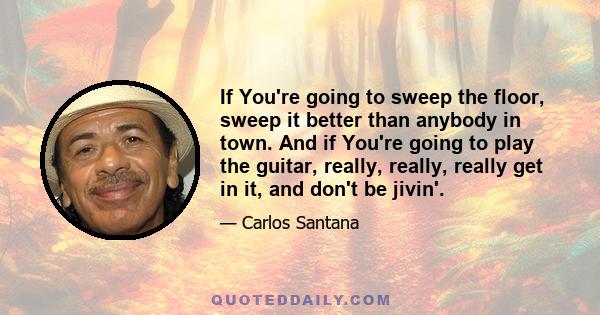 If You're going to sweep the floor, sweep it better than anybody in town. And if You're going to play the guitar, really, really, really get in it, and don't be jivin'.