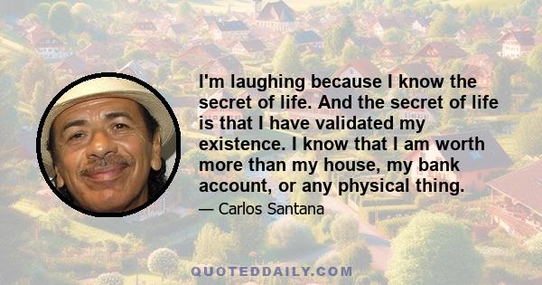 I'm laughing because I know the secret of life. And the secret of life is that I have validated my existence. I know that I am worth more than my house, my bank account, or any physical thing.