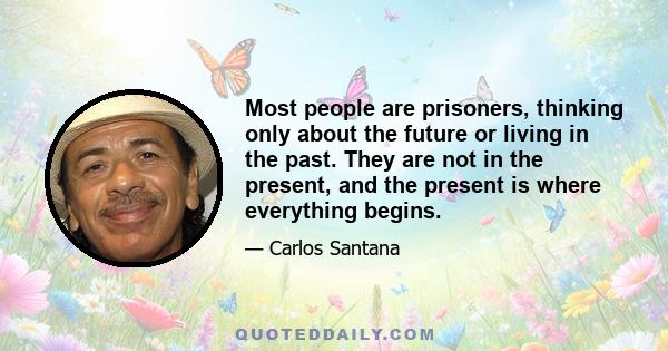 Most people are prisoners, thinking only about the future or living in the past. They are not in the present, and the present is where everything begins.