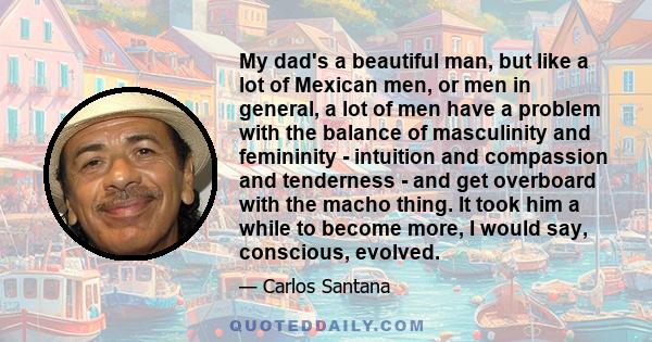 My dad's a beautiful man, but like a lot of Mexican men, or men in general, a lot of men have a problem with the balance of masculinity and femininity - intuition and compassion and tenderness - and get overboard with