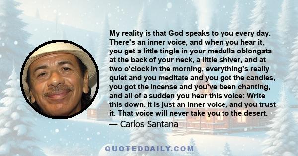 My reality is that God speaks to you every day. There's an inner voice, and when you hear it, you get a little tingle in your medulla oblongata at the back of your neck, a little shiver, and at two o'clock in the