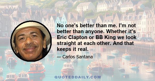 No one's better than me. I'm not better than anyone. Whether it's Eric Clapton or BB King we look straight at each other. And that keeps it real.