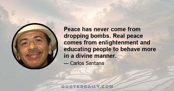 Peace has never come from dropping bombs. Real peace comes from enlightenment and educating people to behave more in a divine manner.