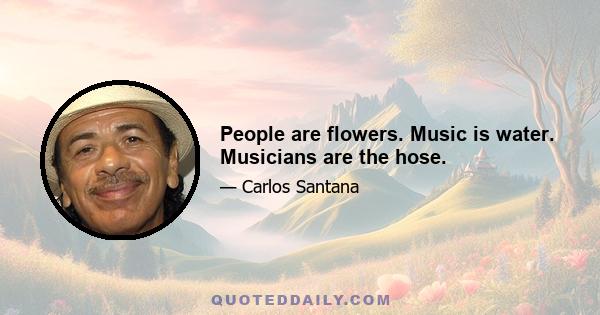 People are flowers. Music is water. Musicians are the hose.