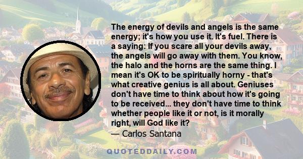 The energy of devils and angels is the same energy; it's how you use it. It's fuel. There is a saying: If you scare all your devils away, the angels will go away with them. You know, the halo and the horns are the same