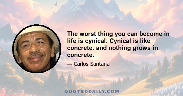 The worst thing you can become in life is cynical. Cynical is like concrete. and nothing grows in concrete.